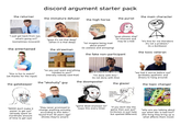 discord argument starter pack the returner the main character the immature defuser the high horse the purist "i just got back from xyz, what's going on?" (sometimes innocent) the entertained "guys it's not that deep" (when it is that deep) the strawman "lol imagine being mad about pixels" (is useless and annoying) "guys please stop" (is innocent and may be a kid) the fake non-participant "it's fine for me therefore it's not a problem." (is a dumbass) the toxic veteran "so you just want everything handed to you?" (literally nobody said that) "this is fun to watch" (ok thanks for the input) the "akshully" guy the gatekeeper I'M NOT F------ LEAVING "i'm done with this." (is not done with this) the doomposter the glazer "we had it worse before xyz" (probably apathetic and dreary to hang around) the topic changer SHUT THE F--- UP Leave the multibillion dollar company alone... "NO00 don't make it easier to get xyz" (already spent an inordinate amount of time to get xyz) "they never promised to change anything actually, according to this data i found from 30 years ago" (thinks they're smart) "game dead anyways lol" (says this every time) "if you don't like the game then just quit" (criticism is just hate but spelled different) "why are you talking about xyz when bbc is bad too?" (the thing they bring up is what affects them most)