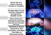 Grow up in a slave-owning family in Virginia Escape Nat Turner and his followers during their deadly revolt Blame slavery for creating the conditions that lead to these types of brutal and merciless uprisings Become a Union General in the Civil War, and fight The Klan in Reconstruction
