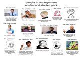 people in an argument on discord starter pack the returner the main character the shallow end the high horse the purist "i just got back from steaming my fungal cream, what's got everyone heated?" the entertained "guys it's not that deep" (when it is that deep) "guys please stop" (is innocent and may be a kid) "lol imagine being mad about pixels" "it's fine for me therefore it's not a problem." the strawman the toxic veteran the fake non-participant 1-48 "this is fun to watch" "so you just want everything given for free? I'M NOT F------ LEAVING "i'm out." (is not) the gatekeeper the doomposter the "akshully" guy the glazer "NOOO don't make it easier to get xyz, i worked so hard for it" "they never promised to change anything actually, according to this data i found from 30 years ago" "game dead anyways lol" "you've got it easy, pal. we used to have to craft logs." the redirect SHUT THE F--- UP "if you don't like the game then just quit" (criticism is just hate but spelled different) "but what about specific issue that affects me more than current issue?"