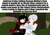 Andrew Irvine telling George Mallory how funny it would be to throw their camera in a ravine before they die of hypothermia just to make everyone in the future drive themselves crazy trying to figure out if they reached the Summit of Everest first