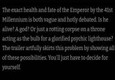 The exact health and fate of the Emperor by the 41st Millennium is both vague and hotly debated. Is he alive? A god? Or just a rotting corpse on a throne acting as the bulb for a glorified psychic lighthouse? The trailer artfully skirts this problem by showing all of these possibilities. You'll just have to decide for yourself.