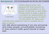 Anonymous 03/12/22(Sat)06:54:55 No.591702859 >think about how I am always the first person to initiate conversation in my group of friends or ask them if they want to play a game >conduct an experiment by not messaging any of them >it has been 37 days and nobody has talked to me or invited me to 7 KB PNG play a game oof, talk about assessing if you are annoying and make people uncomfortable somehow or they weren't really good friends to begin with