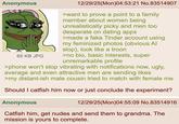 Anonymous 65 KB JPG 12/29/25(Mon)04:53:21 No.83514907 >want to prove a point to a family member about women being unrealistically picky and men too desperate on dating apps >made a fake Tinder account using my feminized photos (obvious Al slop), look like a troon >no bio, basic interests, super unremarkable profile >phone won't stop vibrating with notifications now, ugly, average and even attractive men are sending likes >my distant-ish male cousin tried to match with female me Should I catfish him now or just conclude the experiment? Anonymous 12/29/25(Mon)04:55:09 No.83514916 Catfish him, get nudes and send them to grandma. The mission is yours to complete.