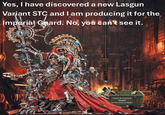 Yes, I have discovered a new Lasgun Variant STC and I am producing it for the Imperial Guard. No, you can't see it. :0 Cawls Archeotech DO NOT INVESTIGATE 00100001 OF