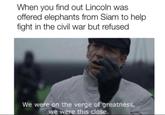 When you find out Lincoln was offered elephants from Siam to help. fight in the civil war but refused We were on the verge of greatness, we were this close.