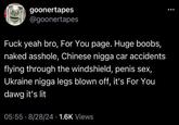 goonertapes @goonertapes F--- yeah bro, For You page. Huge boobs, naked a------, Chinese n---- car accidents flying through the windshield, penis sex, Ukraine n---- legs blown off, it's For You dawg it's lit 05:55 8/28/24 1.6K Views