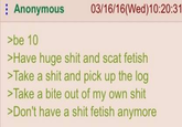 Anonymous 03/16/16 (Wed)10:20:31 >be 10 >Have huge s--- and scat fetish >Take a s--- and pick up the log >Take a bite out of my own s--- >Don't have a s--- fetish anymore