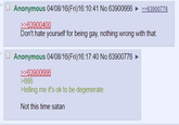 Anonymous 04/08/16(Fri)16:10:41 No.63900666 >>63900400 >>63900776 Don't hate yourself for being gay, nothing wrong with that. Anonymous 04/08/16(Fri)16:17:40 No.63900776 >>63900666 >666 >telling me it's ok to be degenerate Not this time satan