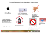 Product Sponsored Youtube Videos Starterpack ? blurred logos of other companies at best, compare with the company's previous product not allowed to mention any downsides or bad opinions "despite the company sponsoring the product, I am free to speak my mind about the product" glorified 10 min ads % price usually ommited sometimes not allowed to "I think this product is great for..." mention details and specs people might actually want to know 0:00 / 7:45 (0:55) CC