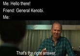 Me: Hello there! Friend: General Kenobi. Me: That's the right answer.