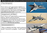 Modern aircraft aligned to warfare doctrines per WH40k factions T'au Empire The F-22 is a 5th-generation fighter. A supersonic stealth fighter, it's capable of ground and electronic warfare, plus intel gathering. But there are only 187 operational aircraft in service. Imperium of Man The F-16 is a 4th-generation supersonic fighter. While lacking stealth- capabilities and being less advanced overall than the F-22, its sheer number of >4600 planes built means it's well suited for attritional warfare WAAAAAGH!!! "Dis a dakka sender wid a plane built 'round it, ya gits. ‘nuff said"