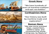 Greek Navy "We have hundreds of years of maritime tradition and epic sea battles” Carthaginian Navy "Our history was built by maritime trade and exploration" Roman Navy "We saw some wrecked ships, copied them, added a ramp, and conquered the whole f*cking sea, by Neptune"