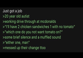 Just got a job >20 year old autist >working drive through at mcdonalds >"I'll have 2 chicken sandwiches 1 with no tomato" >"which one do you not want tomato on?" >some brief silence and a muffled sound >"either one, man" >messed up their change ttoo