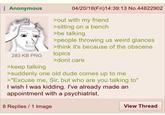 Anonymous 283 KB PNG >keep talking 04/20/18(Fri)14:39:13 No.44822902 >out with my friend >sitting on a bench >be talking >people throwing us weird glances >think it's because of the obscene topics >dont care >suddenly one old dude comes up to me >"Excuse me, Sir, but who are you talking to" I wish I was kidding. I've already made an appointment with a psychiatrist. 8 Replies 1 Image View Thread