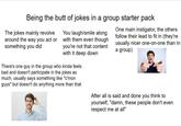 Being the butt of jokes in a group starter pack The jokes mainly revolve around the way you act or something you did You laugh/smile along with them even though you're not that content with it deep down There's one guy in the group who kinda feels bad and doesn't participate in the jokes as much, usually says something like "c'mon guys" but doesn't do anything more than that One main instigator, the others follow their lead to fit in (they're usually nicer one-on-one than in a group) After all is said and done you think to yourself, "damn, these people don't even respect me at all"