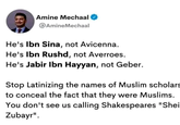 Amine Mechaal @AmineMechaal He's Ibn Sina, not Avicenna. He's Ibn Rushd, not Averroes. He's Jabir Ibn Hayyan, not Geber. Stop Latinizing the names of Muslim scholars to conceal the fact that they were Muslims. You don't see us calling Shakespeares "Shei Zubayr".