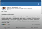 ← No body: Lumko Solwandle ⚫ 2nd Transforming Infrastructure & Cloud at Nutanix 4d. ☐ ☐ LinkedIn Influencers: Yesterday I was walking to an interview. There was a starving dog on the road. I stopped to feed him & missed the interview. The next day I got a call asking to come in to do the interview. I was surprised, but I went. Then the interviewer came in. He was the dog. 3,408 113 comments Like Comment Share