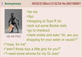 Anonymous 186 KB PNG >"nope, for me" 08/02/21 (Mon) 12:52:04 No.860168561 >be me >9yo >shopping at Toys R Us >pick out some Barbie dolls >go to checkout >clerk smiles and asks "oh, are you shopping for your sister or cousin?" >"aren't those toys a little girly for you?" >"I need some w----- for my GI Joes"