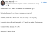 Nick Huber 3rd+ I buy real estate and start companies. Owner of Somewhere, Bolt Storage... 1d⚫→ I left Boston in 2017 when I was married and had a kid at age 27. Not a single person in our friend group was even married. And they looked at us like we were crazy for having a kid so young. + Follow I moved to Athens GA and having kids at 27 here is the default, if not younger. Kids outnumber adults at any party. Much, much better culture.