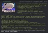 Anonymous 06/02/26(Tue)16:10:28 No.84714848 >Browsing reddit (dont laugh at me) >See post titled something like "My cat died and I feel so guilty) >(Deleted by now) >Text body says how the person was gaming in their room Yikes!!! Suddenly their cat walks up to 90 KB JPG onto the poster them >Likely looking for cuddles, jumps >Guy said the cat was already sickly and unmedicated >In a moment of annoyance, he throw the cat to the floor >Expecting it to land on its feet >Instead it just slams to the floor >Dies from shock from impact and frail body >Poster goes on to talk how they always loved the cat >Also self pities themselves over "How could I do such a thing" >Comments are all supporting of OP >One even says "just get another cat from the streets" I hate animal abusers, poor kitty deserved a better life and better caretaker
