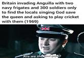 Britain invading Anguilla with two navy frigates and 300 soldiers only to find the locals singing God save the queen and asking to play cricket with them (1969) Z NV Are we the good guys?