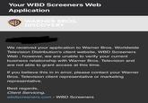 Your WBD Screeners Web Application WB WARNER BROS. DISCOVERY We received your application to Warner Bros. Worldwide Television Distribution's client website, WBD Screeners Web; however, we are unable to verify your current business relationship with Warner Bros. Television and are not able to grant access at this time. If you believe this in in error, please contact your Warner Bros. Television client representative or marketing representative. Best regards, Client Servicing, wbdscreeners.com - WBD Screeners