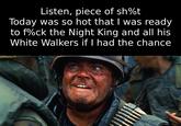 Listen, piece of sh%t Today was so hot that I was ready to f%ck the Night King and all his White Walkers if I had the chance