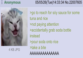 Anonymous 05/05/26(Tue)14:33:34 No.22007605 >go to reach for soy sauce for some tuna and rice >not paying attention >accidentally grab soda bottle. instead >pour soda onto rice >take a bite 4 KB JPG AAAAAAAAAAAAAA
