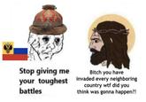 Stop giving me Bitch you have your toughest invaded every neighboring country w-- did you battles think was gonna happen?!