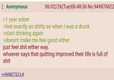 : Anonymous >1 year sober 06/02/26(Tue)06:48:36 No.949876822 >feel exactly as s----- as when I was a drunk >start drinking again >doesnt make me feel good either just feel s--- either way. whoever says that quitting improved their life is full of s--- >>949877213 #