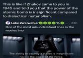 This is like if Zhukov came to you in 1945 and told you that the power of the atomic bomb is insignificant compared to dialectical materialism. Luke Zweiwalker .... 23h One of the most misunderstood lines in the movies imo The ability to destroy a planet is insignificant next to the power of the Force.