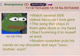 Anonymous (ID: 8eHHJ8g2 96 KB PNG 11/14/15(Sat)08:14:19 No.55704068 >Watch several ISIS videos because I love gore >The song that plays in them gets stuck in my head >Start humming it to myself at work >Muslim coworker puts his hands on my shoulder and says "soon, brother. soon"