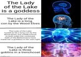 The Lady of the Lake is a goddess The Lady of the Lake is a long Icon by the Wood Elves The Lady of the Lake *used* to be a long con by the Wood Elves, but unbeknownst to both sides the continued faith of the Bretonnians have made her a goddess in her own right The Lady of the Lake is three goblins in a trenchcoat imgflip.com