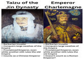 Taizu of the Emperor Jin Dynasty Charlemagne Kmolus impaint Magnus Amus-1+ X > Barbarian Invader > Barbarian Invader > Conquers large swathes of the > Conquers large swathes of Empire > Proclaimed Emperor, even while another still rules the old Empire the Empire > Proclaimed Emperor, even while another still rules the old Empire > Counts as a Chinese Emperor > Doesn't count as a Roman Emperor?