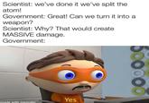 Scientist: we've done it we've split the atom! Government: Great! Can we turn it into a weapon? Scientist: Why? That would create MASSIVE damage. Government: made with mematic Yes