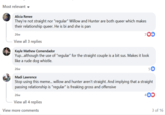 Most relevant Alicia Renee They're not straight nor "regular" Willow and Hunter are both queer which makes their relationship queer. He is bi and she is pan 26w View all 3 replies Kayle Mathew Comendador 70D Yup...although the use of "regular" for the straight couple is a bit sus. Makes it look like a rude dog whistle. 26w Madi Lawrence 51b Stop using this meme... willow and hunter aren't straight. And implying that a straight passing relationship is "regular" is freaking gross and offensive 26w View all 4 replies View more comments 3 of 16