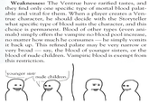 Weaknesses: The Ventrue have rarified tastes, and they find only one specific type of mortal blood palat- able and vital for them. When a player creates a Ven- true character, he should decide with the Storyteller what specific type of blood suits the character, and this choice is permanent. Blood of other types (even ani- mals) simply offers the vampire no blood pool increase, no matter how much he consumes — he simply vomits it back up. This refined palate may be very narrow or very broad say, the blood of younger sisters, or the blood of nude children. Vampiric blood is exempt from this restriction. younger sist nude children.
