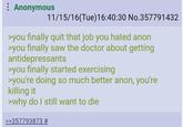 : Anonymous 11/15/16(Tue)16:40:30 No.357791432 >you finally quit that job you hated anon >you finally saw the doctor about getting antidepressants >you finally started exercising >you're doing so much better anon, you're killing it >why do I still want to die >>357793873 #