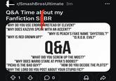 r/SmashBrosUltimate 3m Q&A Time at out my Fanfiction S BR WHY DO YOU USE ERDRICK INSTEAD OF ELEVEN?" "WHY DOES KAZUYA SPEAK WITH AN ACCENT?" "WHY IS RED GROWN UP?" "WHY IS PEACH'S FAKE NAME 'SHYSTOOL'?" "IS R.O.B. EVIL?" Q&A "WHAT DID YOU SCREW UP THE MOST?" "WHY DOES WARIO STARE AT PYRA'S BOOBS?" "PICHU IS THE BAD GUY?" "HOW DO YOU DECIDE THE PLOTS?" "WHY THE LORD DO YOU POST ABOUT YOUR STUPID FIC?" ✩ 1
