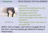 Anonymous 285 KB JPG 08/02/25(Sat)21:35:57 No.40588459 >trans girl >got my first boyfriend recently >send him lovey dovey messages every hour >he always responds with sweet messages that makes my day better >feel happier than i ever have in my entire life ahhhh i feel so happy, i just want to snuggle him all the time! i see how people get addicted to being in relationships...