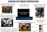 AVERAGE COP DRAMA STARTER PACK SOMETIMES THEY PARTY OR HAVE PHILOSOPHICAL MOMENTS ON A PUB LIKE THIS (ALSO WITH LOW BRIGHTNESS): CROSSOVER WITH THE MEDICAL DRAMA OR THE COURT DRAMA (OR BOTH) ALWAYS THEM IN THE OPENING INFINITE BULLET GLITCH BUT SOMEHOW 9 TIMES OUT OF 10 THEY MISS THE TARGET Executive Producer D--- WOLF THE S--- THAT THEY USE JUST FOR WATCHING A THREE SECONDS LOW QUALITY CAMERA FOOTAGE: MUSIC BY ATLI ÖRVARSSON CHASING SCENE CAUSED BY THE COPS ANNOUNCING THEIR PRESENCE >VIOLATE A SUSPECT'S RIGHTS >IT'S OKAY BECAUSE THEY HAVE TO CONTINUE THE INVESTIGATIONS THIS KIND OF CUP IN PARTICULAR "MY DAD WAS A FAMOUS COP/DETECTIVE AND I'M FOLLOWING HIS STEPS BECAUSE I ADMIRED HIM/WANT TO AVENGE HIM" "WE ARE A FAMILY" OBLIGATORY GHETTO: EPISODE