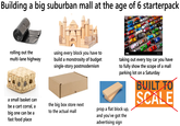 Building a big suburban mall at the age of 6 starterpack alamu rolling out the multi-lane highway a small basket can be a cart corral, a big one can be a fast food place using every block you have to build a monstrosity of budget single-story postmodernism the big box store next to the actual mall alamy taking out every toy car you have to fully show the scope of a mall parking lot on a Saturday prop a flat block up, and you've got the advertising sign BUILT TO SCALE