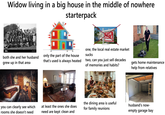 Widow living in a big house in the middle of nowhere starterpack alamy both she and her husband grew up in that area you can clearly see which rooms she doesn't need FOR SALE shutterstock.com-2487826759 only the part of the house that's used is always heated one, the local real estate market sucks two, can you just sell decades of memories and habits? gets home maintenance help from relatives at least the ones she does need are kept clean and the dining area is useful for family reunions husband's now- empty garage bay