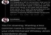 incubator @mummabryan. 18h I'm begging y'all to remember that you're naming people, not just babies. A 17 year old will have that name, a 28 year old will have that name, a 43 year old will have that name, a 77 year old grandparent will have that name. Maybe we should rethink choosing McKeinsleigh Graycynn 477 7,296 53.1K 1 incubator @mummabryan Yes I'm shaming. Wanting a less www common name is cool but naming your child Kitchenaid Whiskey Jones is borderline abuse.