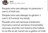 Ami @shine_with_love People who are allergic to peanuts: I can't, it'll kill me People who are allergic to gluten: I can't, it'll wreck my body People who are lactose intolerant: Humans cannot achieve immortality anyway and life not lived to the fullest is no life at all, hand me a gallon of milk