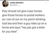 snake plissken @orionn they should not give cops horses. give those horses to postal workers so i can sit out on my porch drinking iced tea and then a guy rides up on a horse and says "hey pal, got a letter for you here"