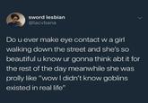 sword lesbian @lacvbana Do u ever make eye contact w a girl walking down the street and she's so beautiful u know ur gonna think abt it for the rest of the day meanwhile she was prolly like "wow I didn't know goblins existed in real life"