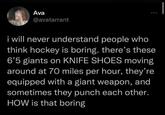 Ava @avatarrant i will never understand people who think hockey is boring. there's these 6'5 giants on KNIFE SHOES moving around at 70 miles per hour, they're equipped with a giant weapon, and sometimes they punch each other. HOW is that boring