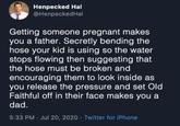 Henpecked Hal @HenpeckedHal Getting someone pregnant makes you a father. Secretly bending the hose your kid is using so the water stops flowing then suggesting that the hose must be broken and encouraging them to look inside as you release the pressure and set Old Faithful off in their face makes you a dad. 5:33 PM - Jul 20, 2020 Twitter for iPhone