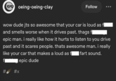 oeing-oeing-clay Follow wow dude jts so awesome that your car is loud as fl and smells worse when it drives past. thags få epic man. i really like how it hurts to listen to you drive past and it scares people. thats awesome man. i really like your car that makes a loud as fl Ifart sound. f epic dude # #x